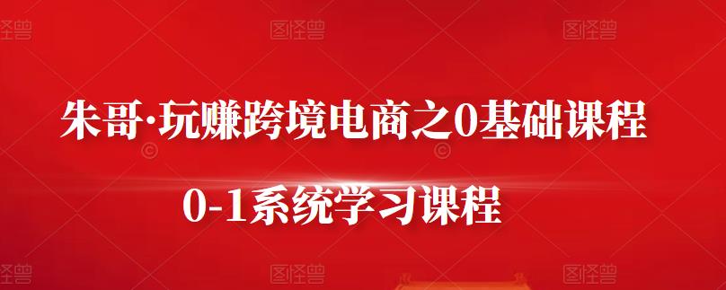 朱哥·玩赚跨境电商之0基础课程，0-1系统学习课程-问小徐资源库