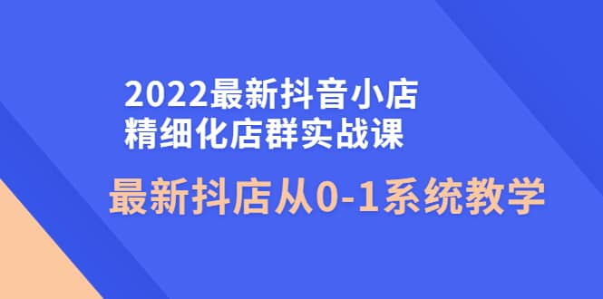 2022最新抖音小店精细化店群实战课，最新抖店从0-1系统教学-问小徐资源库
