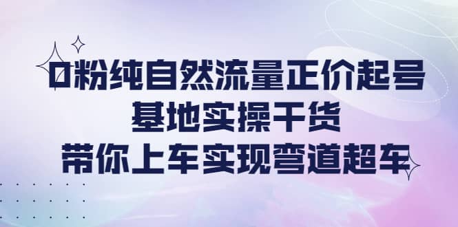 0粉纯自然流量正价起号基地实操干货，带你上车实现弯道超车-问小徐资源库