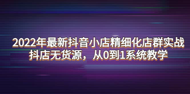 2022年最新抖音小店精细化店群实战，抖店无货源，从0到1系统教学-问小徐资源库