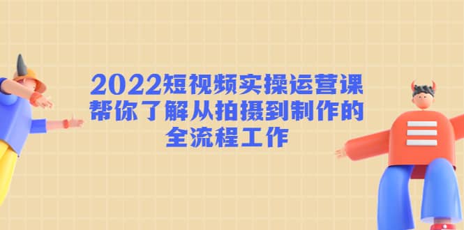 2022短视频实操运营课：帮你了解从拍摄到制作的全流程工作-问小徐资源库
