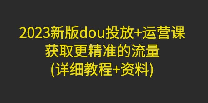 2023新版dou投放+运营课：获取更精准的流量(详细教程+资料)无水印-问小徐资源库