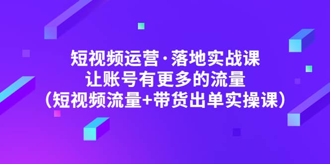 短视频运营·落地实战课 让账号有更多的流量（短视频流量+带货出单实操）-问小徐资源库
