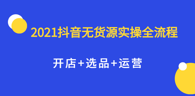 2021抖音无货源实操全流程，开店+选品+运营，全职兼职都可操作-问小徐资源库