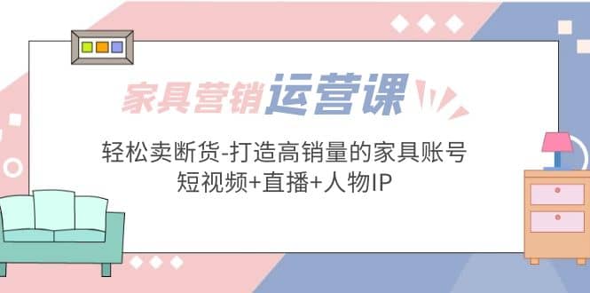 家具营销·运营实战 轻松卖断货-打造高销量的家具账号(短视频+直播+人物IP)-问小徐资源库