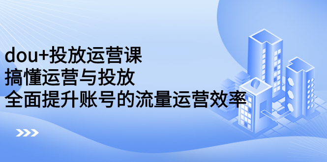 dou+投放运营课：搞懂运营与投放，全面提升账号的流量运营效率-问小徐资源库