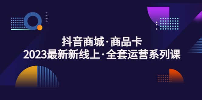 抖音商城·商品卡，2023最新新线上·全套运营系列课-问小徐资源库