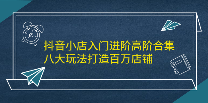 抖音小店入门进阶高阶合集，八大玩法打造百万店铺-问小徐资源库