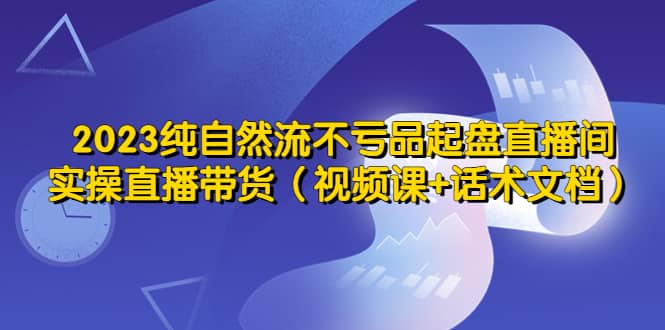 2023纯自然流不亏品起盘直播间，实操直播带货（视频课+话术文档）-问小徐资源库