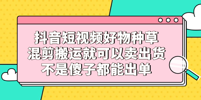抖音短视频好物种草，混剪搬运就可以卖出货，不是傻子都能出单-问小徐资源库
