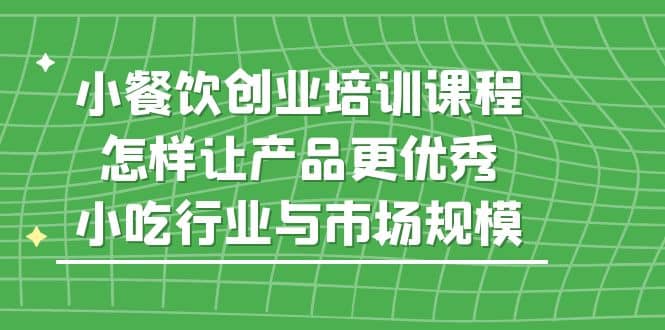 小餐饮创业培训课程，怎样让产品更优秀，小吃行业与市场规模-问小徐资源库
