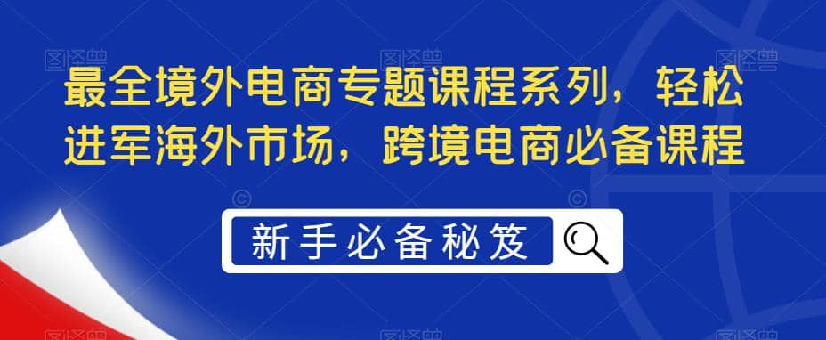 最全境外电商专题课程系列，轻松进军海外市场，跨境电商必备课程-问小徐资源库