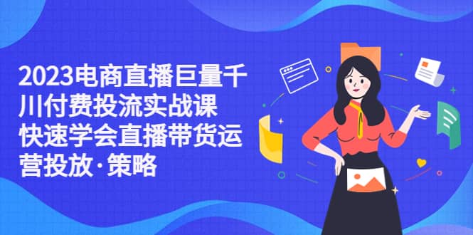 2023电商直播巨量千川付费投流实战课，快速学会直播带货运营投放·策略-问小徐资源库