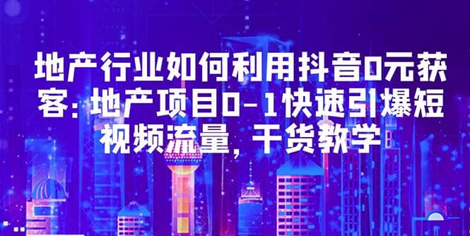 地产行业如何利用抖音0元获客：地产项目0-1快速引爆短视频流量，干货教学-问小徐资源库