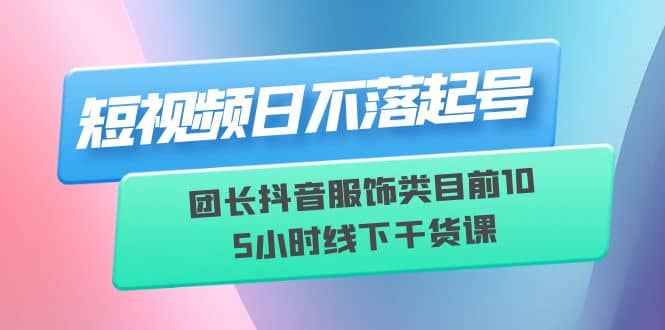 短视频日不落起号【6月11线下课】团长抖音服饰类目前10 5小时线下干货课-问小徐资源库