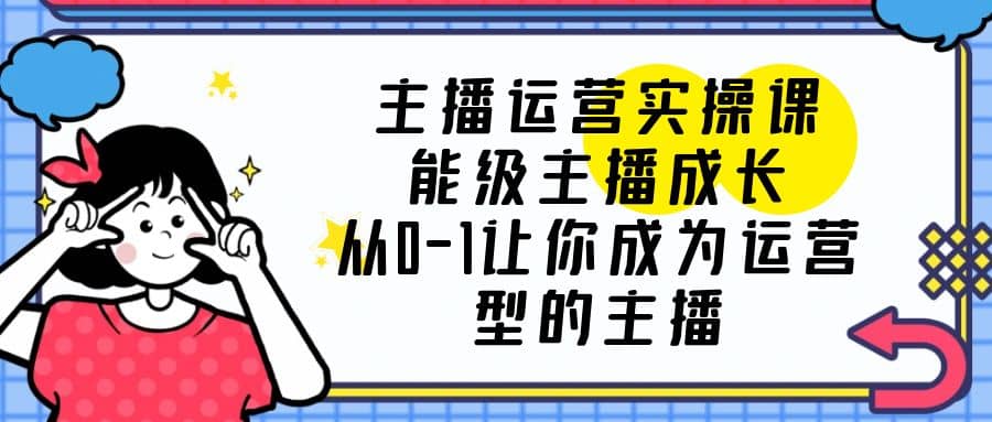 主播运营实操课，能级-主播成长，从0-1让你成为运营型的主播-问小徐资源库