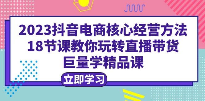 2023抖音电商核心经营方法：18节课教你玩转直播带货，巨量学精品课-问小徐资源库
