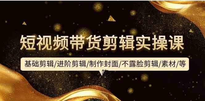 短视频带货剪辑实操课：基础剪辑/进阶剪辑/制作封面/不露脸剪辑/素材/等等-问小徐资源库