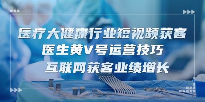 医疗大健康行业短视频获客：医生黄V号运营技巧 互联网获客业绩增长（15节）-问小徐资源库