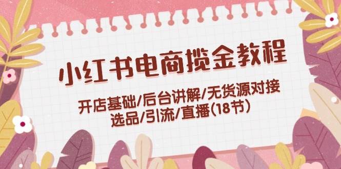 小红书电商揽金教程：开店基础/后台讲解/无货源对接/选品/引流/直播(18节)-问小徐资源库