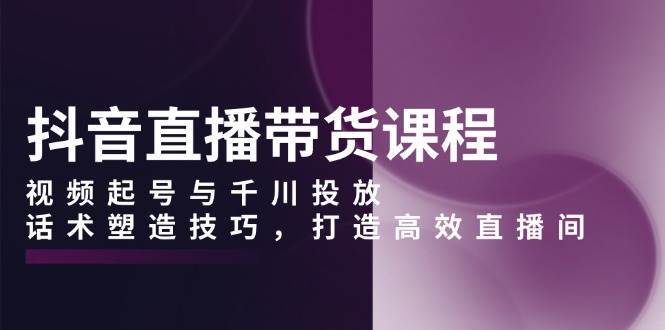 抖音直播带货课程，视频起号与千川投放，话术塑造技巧，打造高效直播间-问小徐资源库