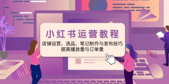 小红书运营教程：店铺设置、选品、笔记制作与发布技巧、提高播放量与订单量-问小徐资源库