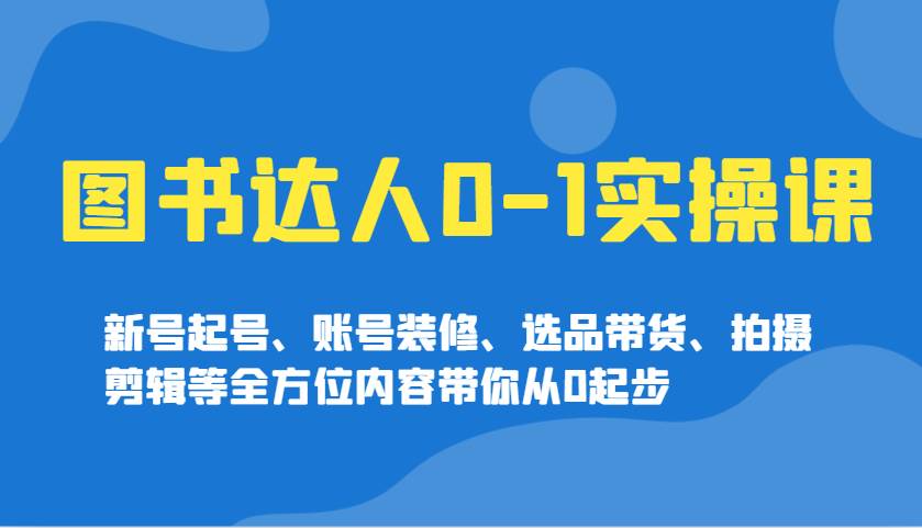 图书达人0-1实操课，新号起号、账号装修、选品带货、拍摄剪辑等全方位内容带你从0起步-问小徐资源库