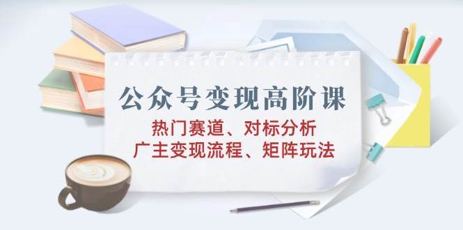 公众号变现高阶课：热门赛道、对标分析、广告主变现流程、矩阵玩法-问小徐资源库