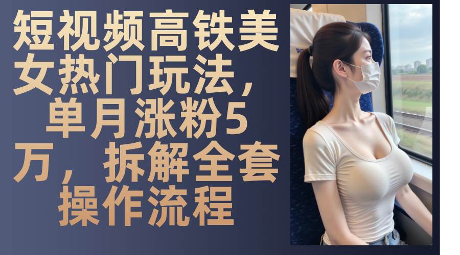 最新爆款短视频高铁美女玩法，一周涨粉5万+，每天稳定变现1000+实战教程-问小徐资源库
