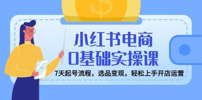 小红书电商0基础实操课，7天起号流程，选品变现，轻松上手开店运营-问小徐资源库