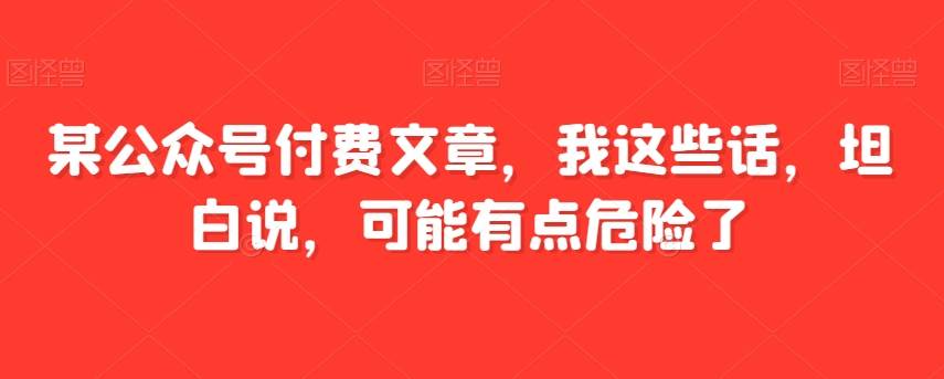 某公众号付费文章，我这些话，坦白说，可能有点危险了-问小徐资源库