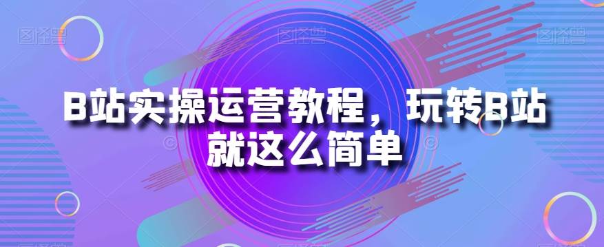 B站实操运营教程，玩转B站就这么简单-问小徐资源库