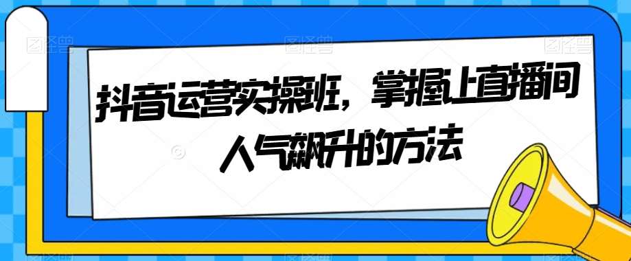 抖音运营实操班，掌握让直播间人气飙升的方法-问小徐资源库