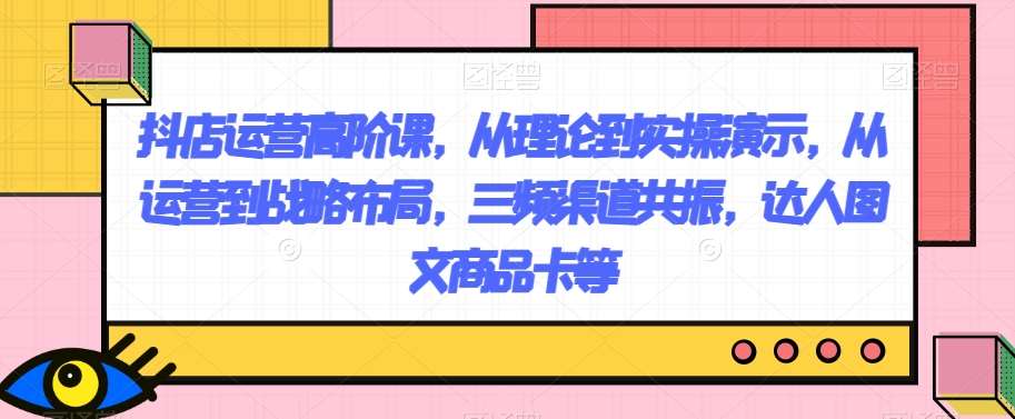 抖店运营高阶课，从理论到实操演示，从运营到战略布局，三频渠道共振，达人图文商品卡等-问小徐资源库