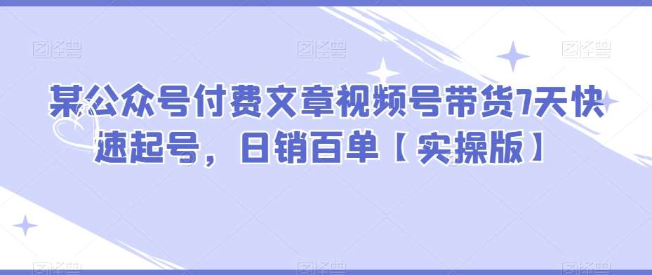 某公众号付费文章视频号带货7天快速起号，日销百单【实操版】-问小徐资源库