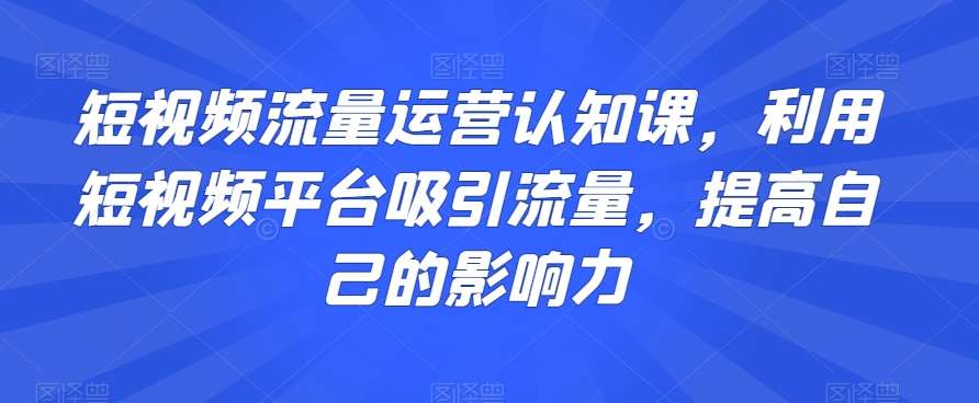 短视频流量运营认知课，利用短视频平台吸引流量，提高自己的影响力-问小徐资源库
