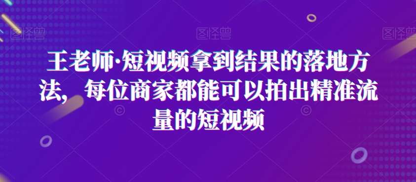 王老师·短视频拿到结果的落地方法，每位商家都能可以拍出精准流量的短视频-问小徐资源库
