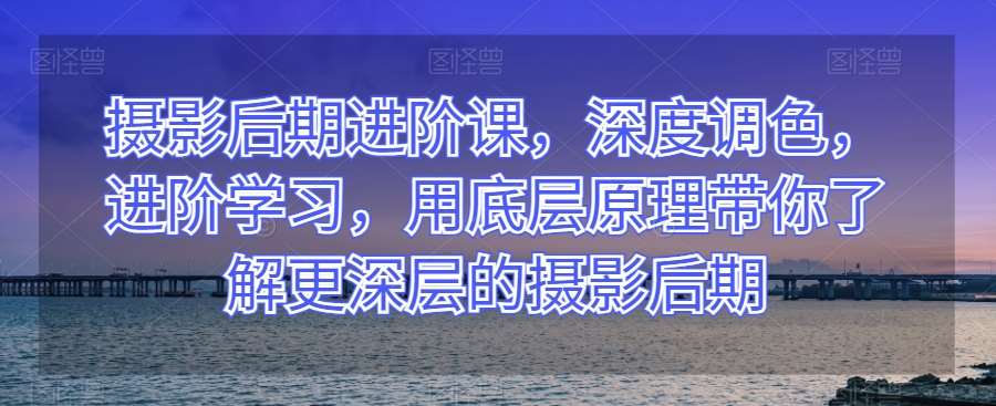 摄影后期进阶课，深度调色，进阶学习，用底层原理带你了解更深层的摄影后期-问小徐资源库