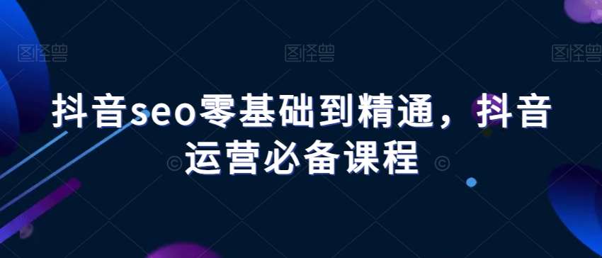 抖音seo零基础到精通，抖音运营必备课程-问小徐资源库