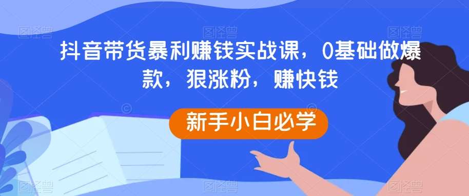 抖音带货暴利赚钱实战课，0基础做爆款，狠涨粉，赚快钱-问小徐资源库