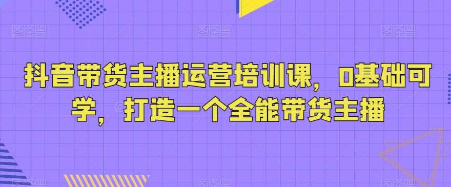 抖音带货主播运营培训课，0基础可学，打造一个全能带货主播-问小徐资源库
