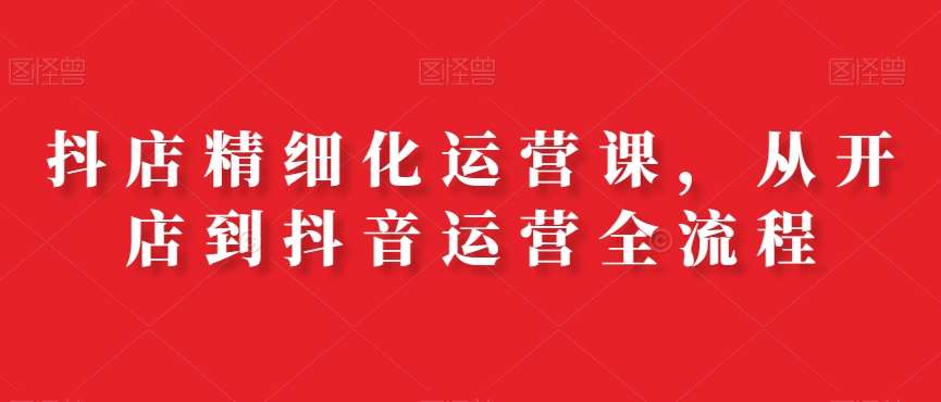 抖店精细化运营课，从开店到抖音运营全流程-问小徐资源库