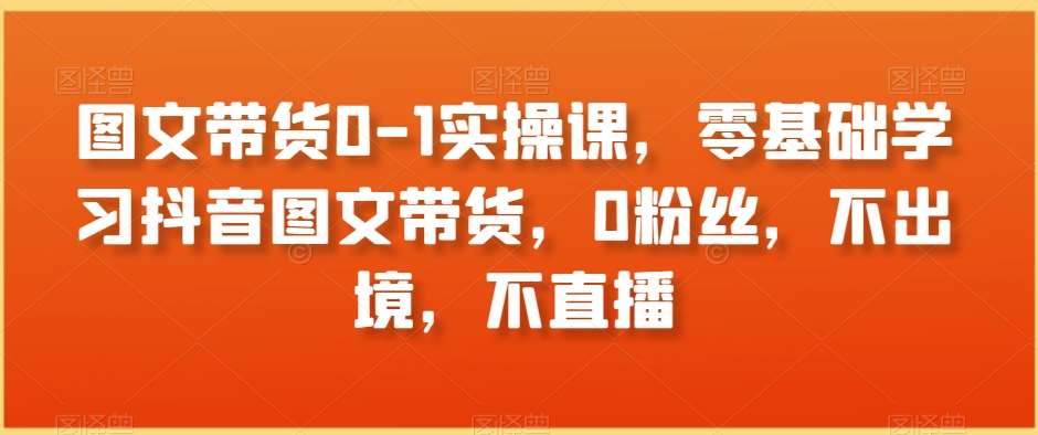 图文带货0-1实操课，零基础学习抖音图文带货，0粉丝，不出境，不直播-问小徐资源库