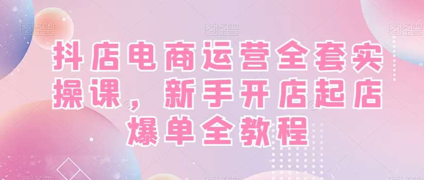 抖店电商运营全套实操课，新手开店起店爆单全教程-问小徐资源库