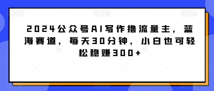 2024公众号AI写作撸流量主，蓝海赛道，每天30分钟，小白也可轻松稳赚300+【揭秘】-问小徐资源库