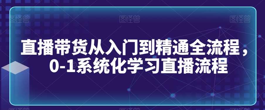 直播带货从入门到精通全流程，0-1系统化学习直播流程-问小徐资源库