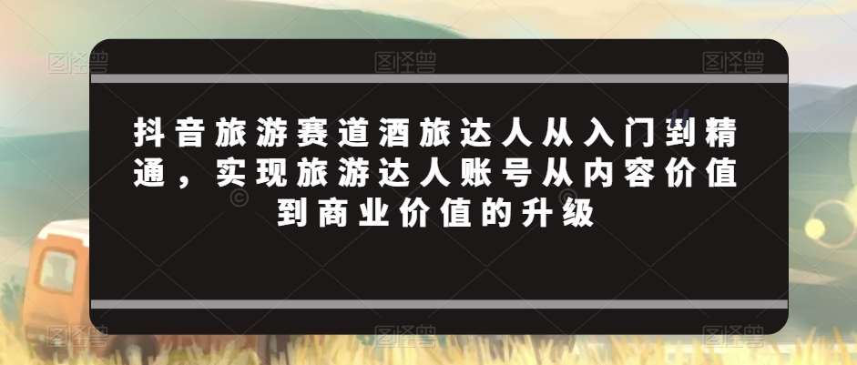 抖音旅游赛道酒旅达人从入门到精通，实现旅游达人账号从内容价值到商业价值的升级-问小徐资源库