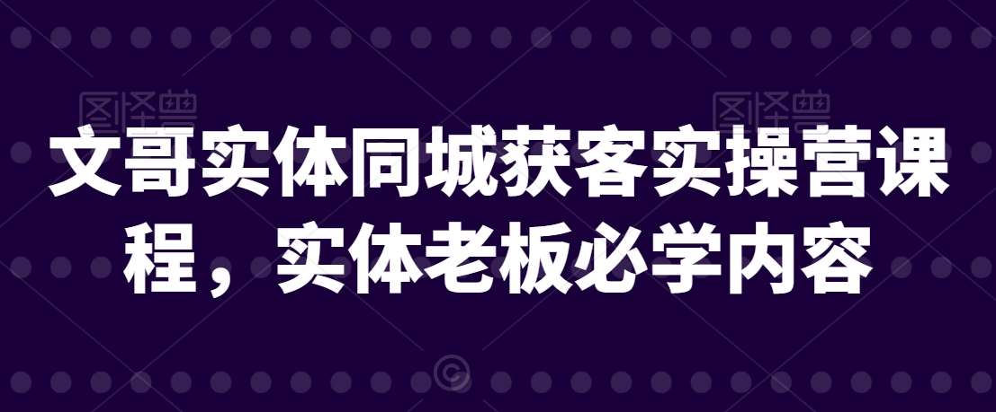 文哥实体同城获客实操营课程，实体老板必学内容-问小徐资源库