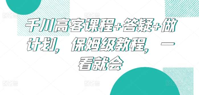 千川高客课程+答疑+做计划，保姆级教程，一看就会-问小徐资源库