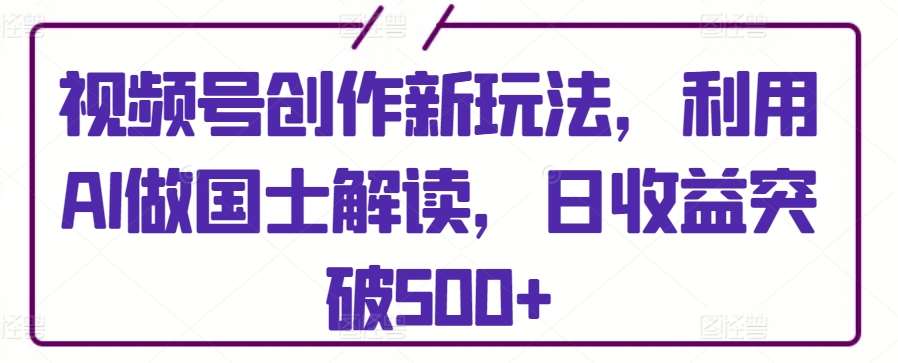 视频号创作新玩法，利用AI做国士解读，日收益突破500+【揭秘】-问小徐资源库